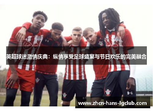 英超球迷激情庆典：纵情享受足球盛宴与节日欢乐的完美融合